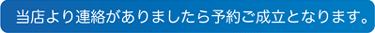 当店より連絡がありましたら予約ご成立となります。